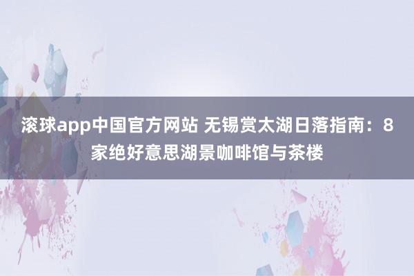 滚球app中国官方网站 无锡赏太湖日落指南：8家绝好意思湖景咖啡馆与茶楼