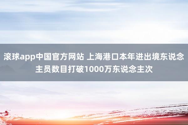 滚球app中国官方网站 上海港口本年进出境东说念主员数目打破1000万东说念主次