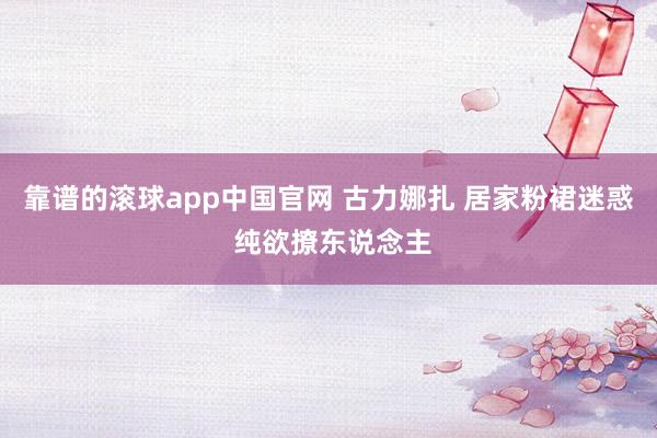 靠谱的滚球app中国官网 古力娜扎 居家粉裙迷惑 纯欲撩东说念主