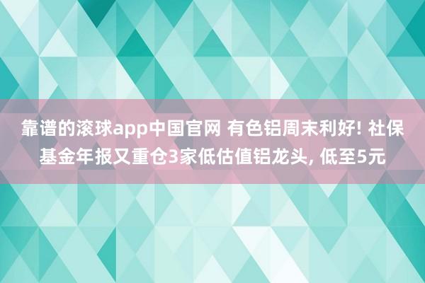 靠谱的滚球app中国官网 有色铝周末利好! 社保基金年报又重仓3家低估值铝龙头， 低至5元