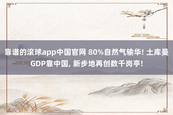 靠谱的滚球app中国官网 80%自然气输华! 土库曼GDP靠中国， 新步地再创数千岗亭!