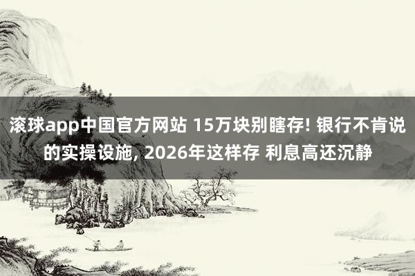 滚球app中国官方网站 15万块别瞎存! 银行不肯说的实操设施, 2026年这样存 利息高还沉静