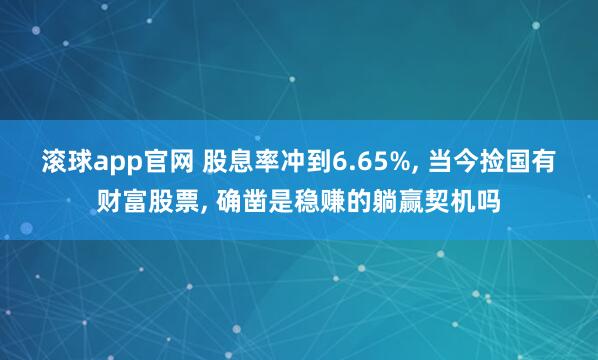 滚球app官网 股息率冲到6.65%， 当今捡国有财富股票， 确凿是稳赚的躺赢契机吗