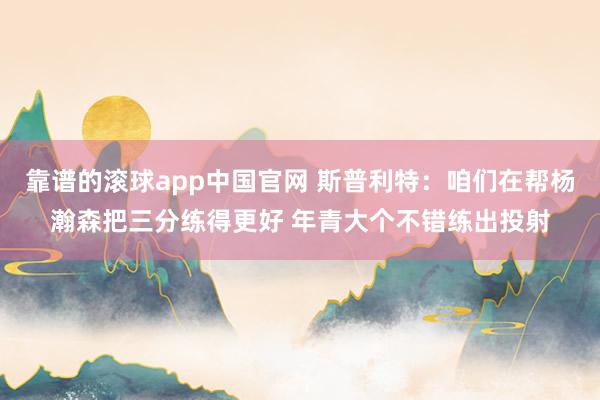 靠谱的滚球app中国官网 斯普利特：咱们在帮杨瀚森把三分练得更好 年青大个不错练出投射
