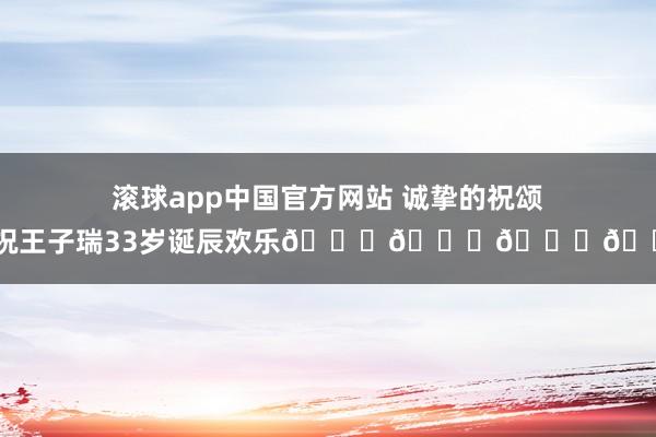 滚球app中国官方网站 诚挚的祝颂！祝王子瑞33岁诞辰欢乐🎂🎁🎉🎈