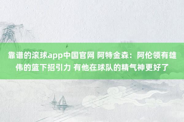 靠谱的滚球app中国官网 阿特金森：阿伦领有雄伟的篮下招引力 有他在球队的精气神更好了