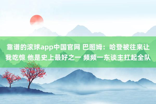 靠谱的滚球app中国官网 巴图姆：哈登被往来让我吃惊 他是史上最好之一 频频一东谈主扛起全队