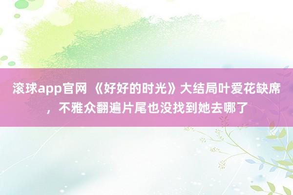 滚球app官网 《好好的时光》大结局叶爱花缺席，不雅众翻遍片尾也没找到她去哪了