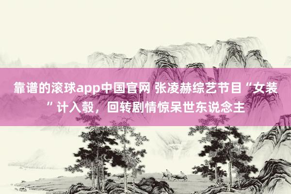 靠谱的滚球app中国官网 张凌赫综艺节目“女装”计入彀，回转剧情惊呆世东说念主