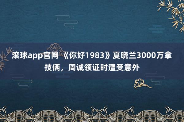 滚球app官网 《你好1983》夏晓兰3000万拿技俩，周诚领证时遭受意外