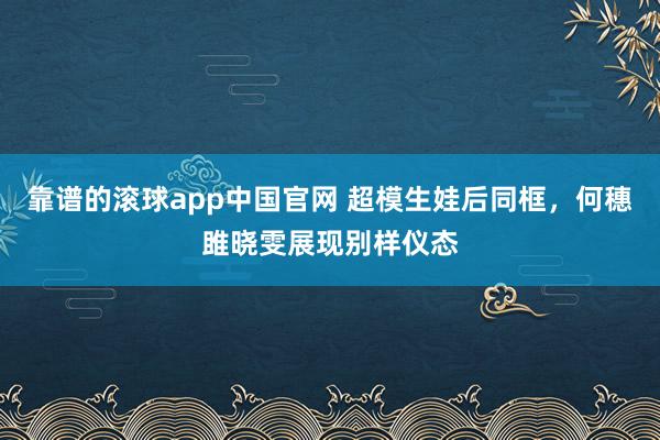 靠谱的滚球app中国官网 超模生娃后同框，何穗雎晓雯展现别样仪态
