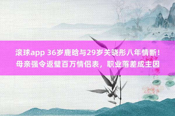 滚球app 36岁鹿晗与29岁关晓彤八年情断！母亲强令返璧百万情侣表，职业落差成主因