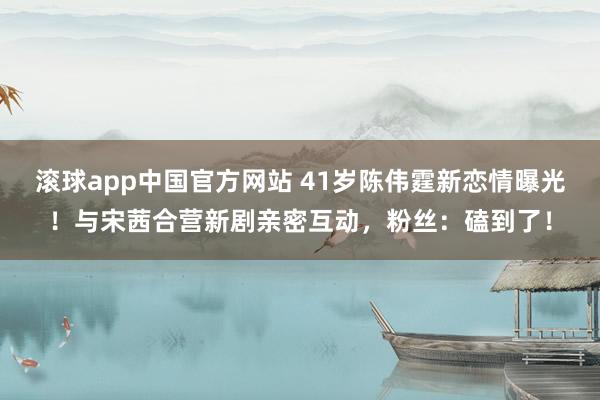 滚球app中国官方网站 41岁陈伟霆新恋情曝光！与宋茜合营新剧亲密互动，粉丝：磕到了！