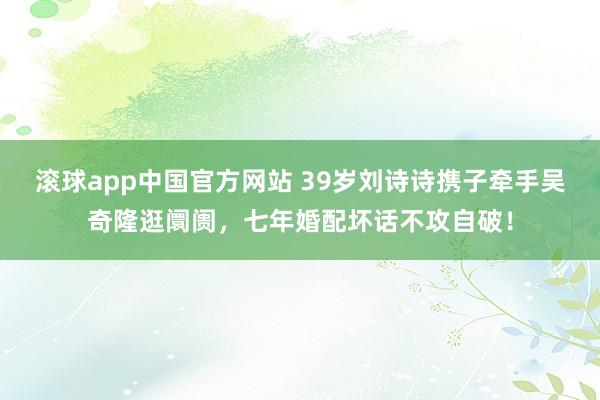 滚球app中国官方网站 39岁刘诗诗携子牵手吴奇隆逛阛阓，七年婚配坏话不攻自破！