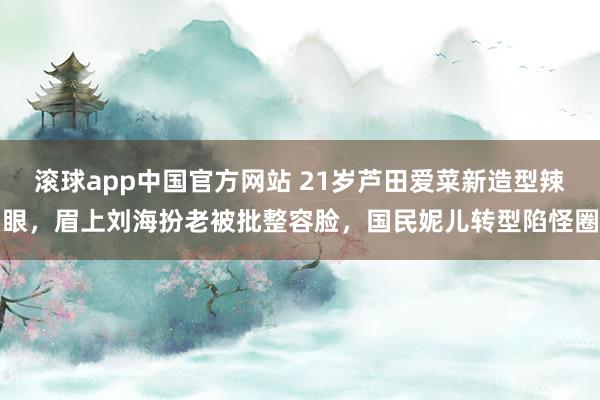 滚球app中国官方网站 21岁芦田爱菜新造型辣眼，眉上刘海扮老被批整容脸，国民妮儿转型陷怪圈