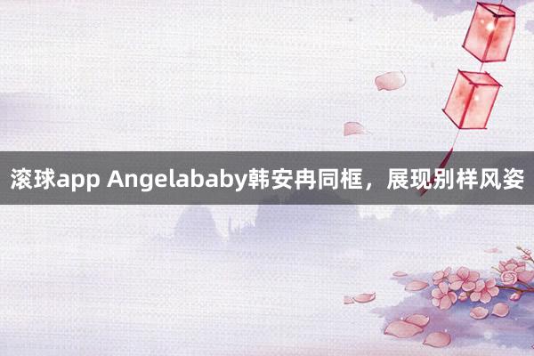 滚球app Angelababy韩安冉同框，展现别样风姿