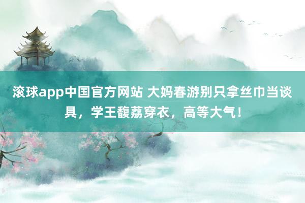 滚球app中国官方网站 大妈春游别只拿丝巾当谈具,学王馥荔穿衣,高等大气!