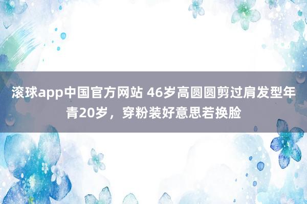 滚球app中国官方网站 46岁高圆圆剪过肩发型年青20岁,穿粉装好意思若换脸