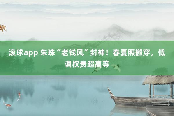 滚球app 朱珠“老钱风”封神！春夏照搬穿，低调权贵超高等