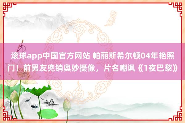滚球app中国官方网站 帕丽斯希尔顿04年艳照门！前男友兜销奥妙摄像，片名嘲讽《1夜巴黎》