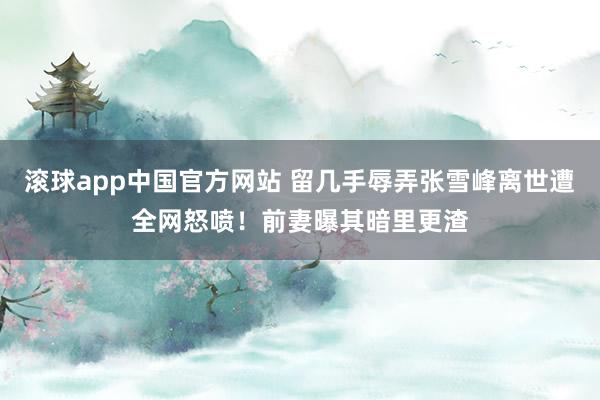 滚球app中国官方网站 留几手辱弄张雪峰离世遭全网怒喷！前妻曝其暗里更渣