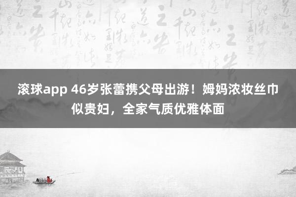 滚球app 46岁张蕾携父母出游！姆妈浓妆丝巾似贵妇，全家气质优雅体面