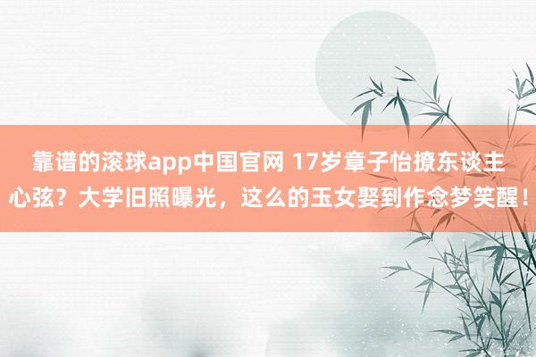 靠谱的滚球app中国官网 17岁章子怡撩东谈主心弦？大学旧照曝光，这么的玉女娶到作念梦笑醒！