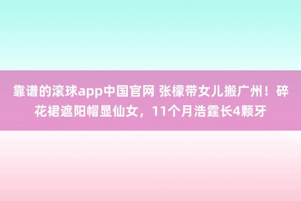 靠谱的滚球app中国官网 张檬带女儿搬广州！碎花裙遮阳帽显仙女，11个月浩霆长4颗牙