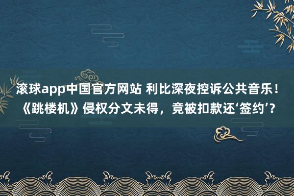 滚球app中国官方网站 利比深夜控诉公共音乐!《跳楼机》侵权分文未得,竟被扣款还‘签约’?