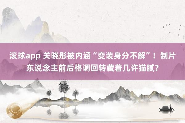 滚球app 关晓彤被内涵“变装身分不解”!制片东说念主前后格调回转藏着几许猫腻?