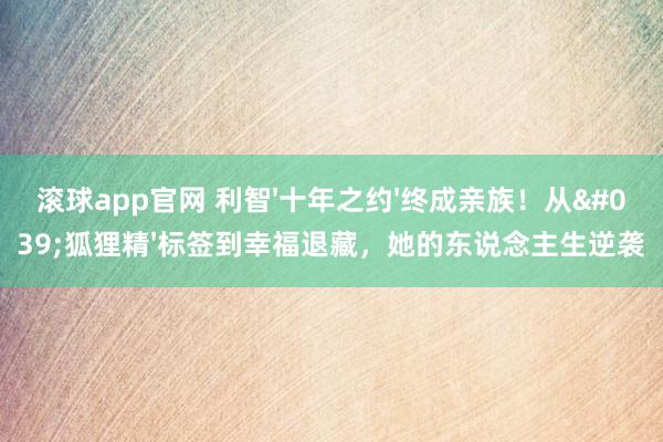 滚球app官网 利智'十年之约'终成亲族！从'狐狸精'标签到幸福退藏，她的东说念主生逆袭