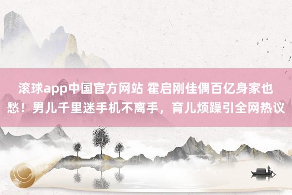 滚球app中国官方网站 霍启刚佳偶百亿身家也愁！男儿千里迷手机不离手，育儿烦躁引全网热议