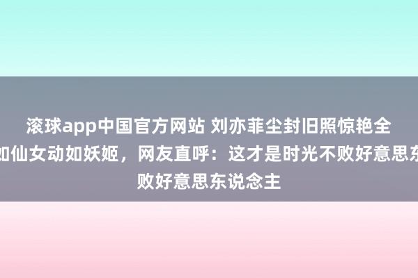 滚球app中国官方网站 刘亦菲尘封旧照惊艳全网！静如仙女动如妖姬，网友直呼：这才是时光不败好意思东说念主