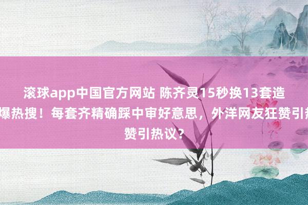 滚球app中国官方网站 陈齐灵15秒换13套造型引爆热搜！每套齐精确踩中审好意思，外洋网友狂赞引热议？