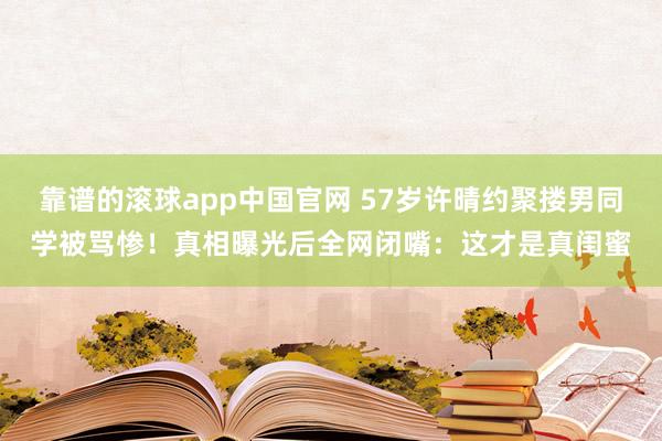 靠谱的滚球app中国官网 57岁许晴约聚搂男同学被骂惨!真相曝光后全网闭嘴:这才是真闺蜜