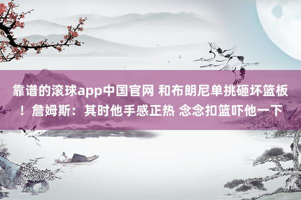 靠谱的滚球app中国官网 和布朗尼单挑砸坏篮板！詹姆斯：其时他手感正热 念念扣篮吓他一下