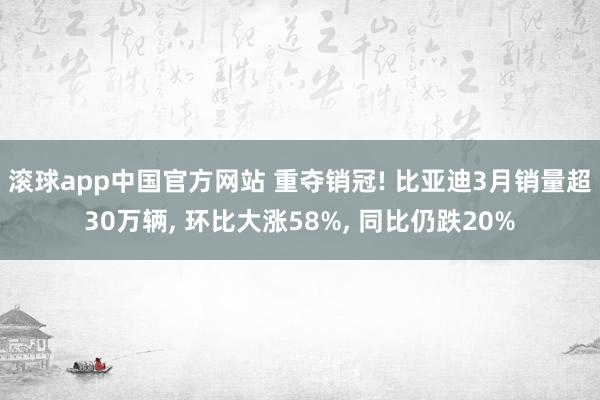 滚球app中国官方网站 重夺销冠! 比亚迪3月销量超30万辆， 环比大涨58%， 同比仍跌20%