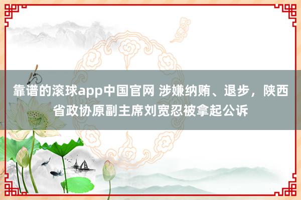 靠谱的滚球app中国官网 涉嫌纳贿、退步，陕西省政协原副主席刘宽忍被拿起公诉