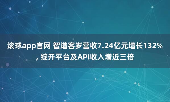 滚球app官网 智谱客岁营收7.24亿元增长132%， 绽开平台及API收入增近三倍