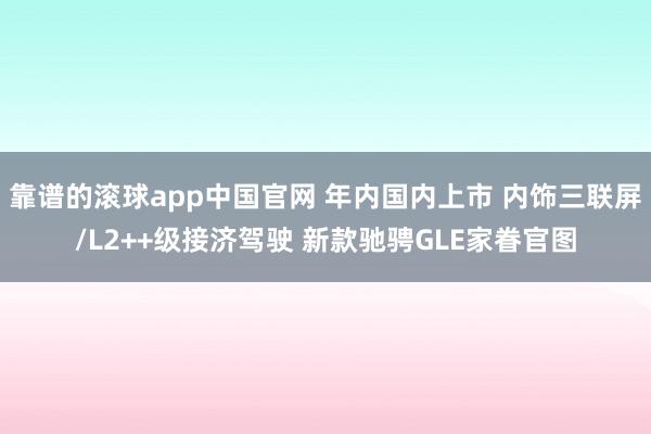 靠谱的滚球app中国官网 年内国内上市 内饰三联屏/L2++级接济驾驶 新款驰骋GLE家眷官图