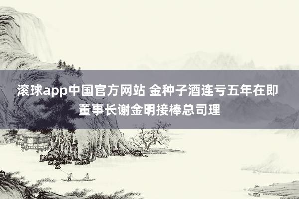 滚球app中国官方网站 金种子酒连亏五年在即 董事长谢金明接棒总司理