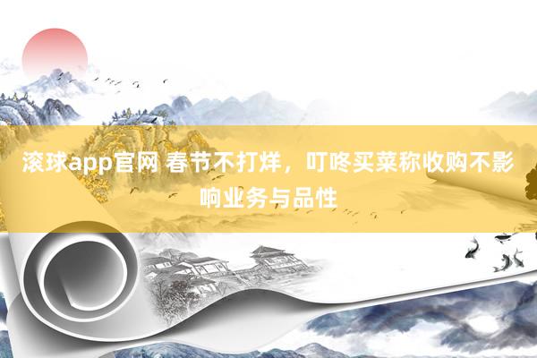 滚球app官网 春节不打烊，叮咚买菜称收购不影响业务与品性