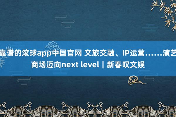 靠谱的滚球app中国官网 文旅交融、IP运营……演艺商场迈向next level｜新春叹文娱
