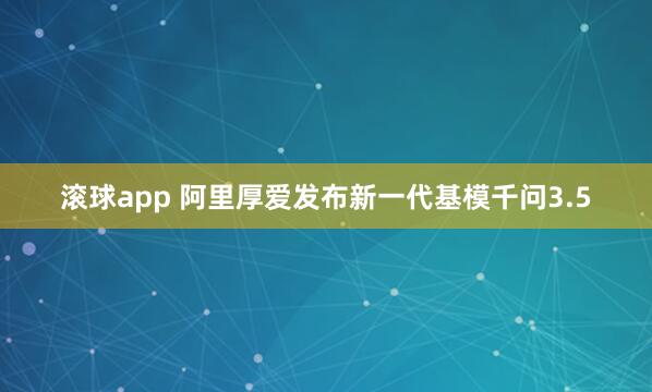 滚球app 阿里厚爱发布新一代基模千问3.5