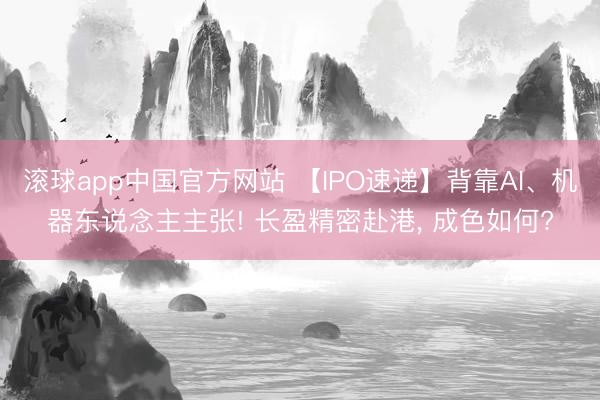 滚球app中国官方网站 【IPO速递】背靠AI、机器东说念主主张! 长盈精密赴港， 成色如何?