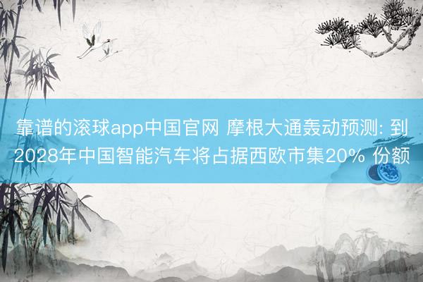 靠谱的滚球app中国官网 摩根大通轰动预测: 到2028年中国智能汽车将占据西欧市集20% 份额