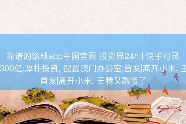 靠谱的滚球app中国官网 投资界24h | 快手可灵， 估值喊到1300亿;厚朴投资， 配置澳门办公室;首发|离开小米， 王腾又融资了