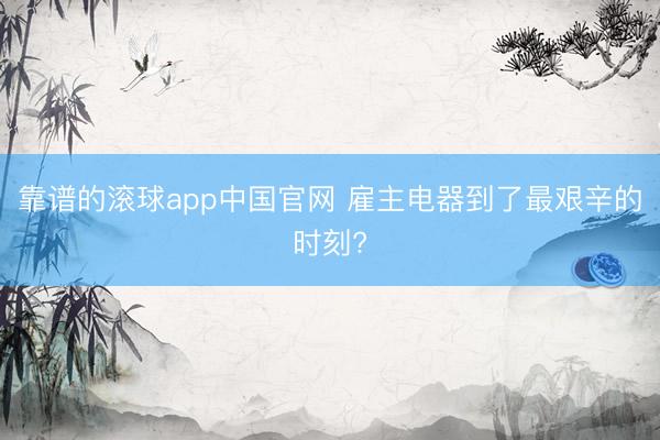 靠谱的滚球app中国官网 雇主电器到了最艰辛的时刻?