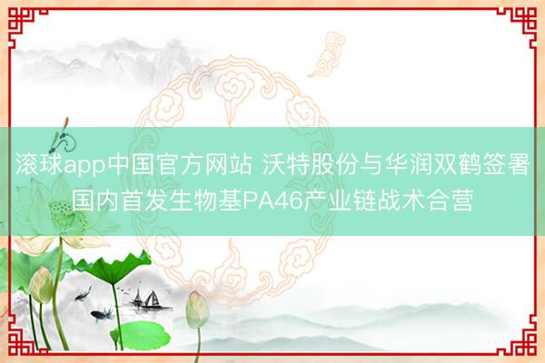 滚球app中国官方网站 沃特股份与华润双鹤签署国内首发生物基PA46产业链战术合营