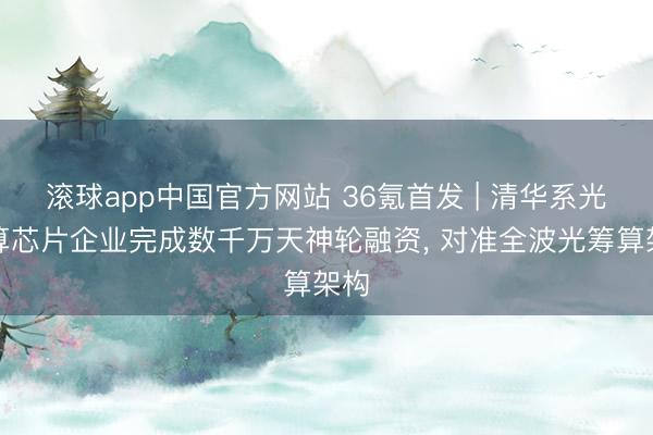 滚球app中国官方网站 36氪首发 | 清华系光筹算芯片企业完成数千万天神轮融资， 对准全波光筹算架构
